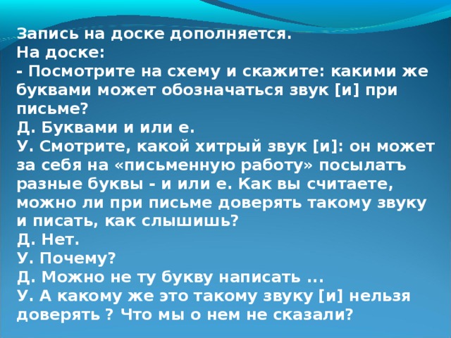 Запись на доске дополняется. На доске: - Посмотрите на схему и скажите: какими же буквами может обозначаться звук [и] при письме? Д. Буквами и или е. У. Смотрите, какой хитрый звук [и]: он может за себя на «письменную работу» посылатъ разные буквы - и или е. Как вы считаете, можно ли при письме доверять такому звуку и писать, как слышишь? Д. Нет. У. Почему? Д. Можно не ту букву написать ... У. А какому же это такому звуку [и] нельзя доверять ? Что мы о нем не сказали?  