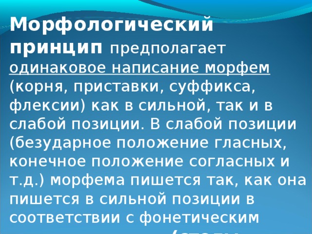 Морфологический принцип предполагает одинаковое написание морфем (корня, приставки, суффикса, флексии) как в сильной, так и в слабой позиции. В слабой позиции (безударное положение гласных, конечное положение согласных и т.д.) морфема пишется так, как она пишется в сильной позиции в соответствии с фонетическим принципом письма (столы - стол, домашний - дом).  