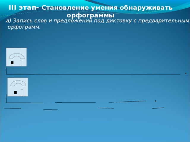 III этап- Становление умения обнаруживать орфограммы  а) Запись слов и предложений под диктовку с предварительным выяснением  орфограмм.  . . . . . . . 