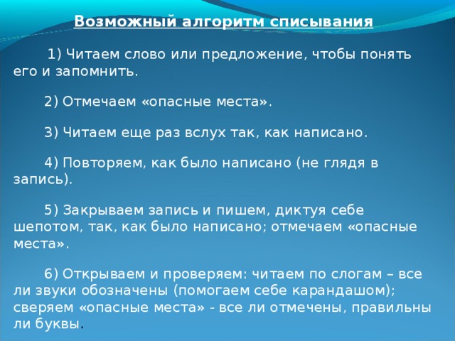 Списывание с предварительным выполнением ряда вспомогательных операций.  Прием списывания одно из лучших средств развития орфографической зоркости. Анализируя процесс письменной речи, Л.С. Выг о тский писал: «Мы очень часто скажем про себя, а потом пишем; здесь налицо мысленный черновик». Существует много методик по обучению списыванию, но данная опирается на осознанную работу на всех ее этапах. При выполнении каждой операции последовательно помещаем на доске карточки с символическим обозначением действия. Позднее руководят процессом лишь карточки-помощники. . 