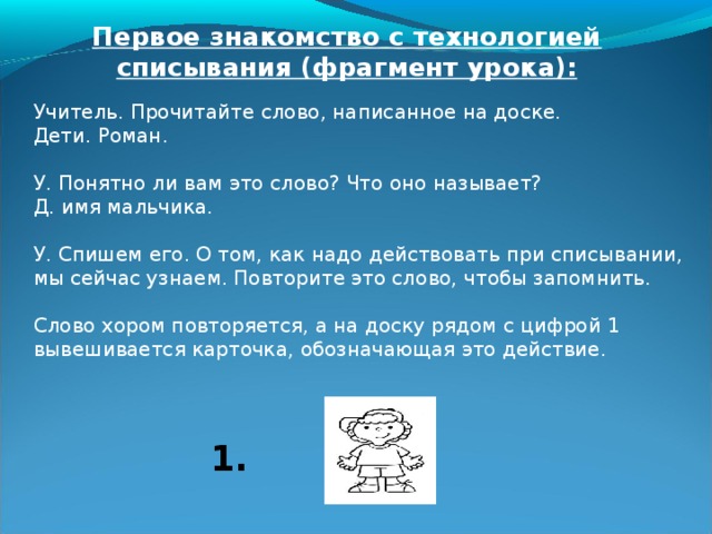  Такой прием списывания длительный и трудоемкий, но можно отметить, что при чтении на начальном этапе коллективном, позднее индивидуальном активизируется внимание, достигается лучшее понимание слова или предложения; найденные орфограммы для ребенка условный сигнал «опасности», они привлекают внимание; дети привыкают проговаривать слова орфографически – четко; при записи не стараются подглядывать («срисовывать»); выполняют проверку при чтении написанного, еще раз при выделении слогов и опасных мест, а так же при сверке орфограмм с моделью. При систематическом использовании такой технологии количество ошибок заметно уменьшается, практически исчезают «описки», развивается память, успешно запоминаются часто употребляемые при письме слова. 