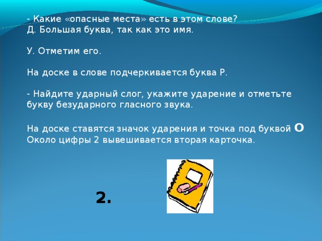 Первое знакомство с технологией списывания (фрагмент урока):  Учитель. Прочитайте слово, написанное на доске. Дети. Роман. У. Понятно ли вам это слово? Что оно называет? Д. имя мальчика. У. Спишем его. О том, как надо действовать при списывании, мы сейчас узнаем. Повторите это слово, чтобы запомнить. Слово хором повторяется, а на доску рядом с цифрой 1 вывешивается карточка, обозначающая это действие. 1. 