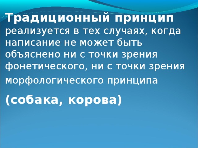 Традиционный принцип  реализуется в тех случаях, когда написание не может быть объяснено ни с точки зрения фонетического, ни с точки зрения морфологического принципа  (собака, корова)  