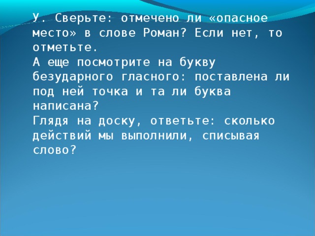 Выслушиваются мнения ребят. - Чтобы проверить, все ли звуки правильно обозначены буквами, сначала нужно прочитать слово по слогам, в помощь себе дугами показывая слоги. Выполним это действие. Открывается запись слова на доске и коллективно выполняется названная операция. - На что еще нужно посмотреть? Д. На «опасные места». На доске у цифры 6 появляется новая карточка, на которой дети видят «опасные места», отмеченные черточками, а также точки, которые пока используются лишь для указания на буквы безударных гласных звуков. Скоро тот же знак, как уже было показано, станет обозначением «опасностей» письма. 6. 