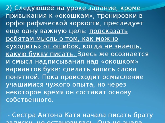 1) На уроке, удивившись записи, ребята «разгадывают» ее, а поняв смысл, дают ответ: 9 чаек. После этого они доказывают, что на месте пропусков букв, действительно, есть орфограммы, а затем «проговаривают» вопросы. «По цепочке» они спрашивают: «Первую букву писать маленькую или большую? На месте безударных гласных в первом слове писать буквы а или о? Под ударением в слове чайка а или я?.» Там, где дети уже владеют правилом, они сразу решают задачу: зачеркивают неверную букву, а правильную вписывают в слово. Во всех других местах останутся «окошки». Так второклассники приобретают первый опыт рефлексивных действий, связанных с разграничением того, что они знают и чего не знают. Нередко у учителей возникает вопрос: какая буква должна быть написана сверху - правильная или неправильная? Если вы проанализируете порядок, то увидите, что он случайный. Так и должно быть, чтобы дети не старались по расположению букв угадать решение задачи.  