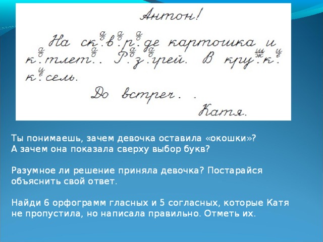 2) Следующее на уроке задание, кроме привыкания к «окошкам», тренировки в орфографической зоркости, преследует еще одну важную цель: подсказать ребятам мысль о том, как можно «уходить» от ошибок, когда не знаешь, какую букву писать. Здесь же осознается и смысл надписывания над «окошком» вариантов букв: сделать запись слова понятной. Пока происходит осмысление учащимися чужого опыта, но через некоторое время он составит основу собственного.  - Сестра Антона Катя начала писать брату записку, но остановилась. Она не знала, какие нужны буквы, а делать ошибки не захотела. Девочка решила написать с «окошками». 