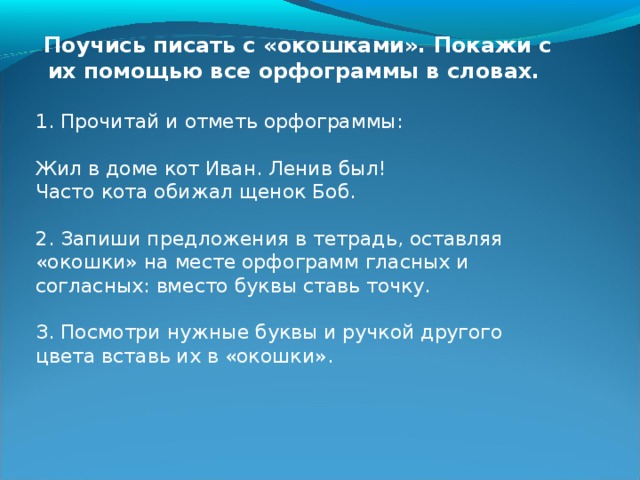 Ты понимаешь, зачем девочка оставила «окошки»? А зачем она показала сверху выбор букв? Разумное ли решение приняла девочка? Постарайся объяснить свой ответ. Найди 6 орфограмм гласных и 5 согласных, которые Катя не пропустила, но написала правильно. Отметь их. Ты понимаешь, зачем девочка оставила «окошки»? А зачем она показала сверху выбор букв? Разумное ли решение приняла девочка? Постарайся объяснить свой ответ. Найди 6 орфограмм гласных и 5 согласных, которые Катя не пропустила, но написала правильно. Отметь их. 