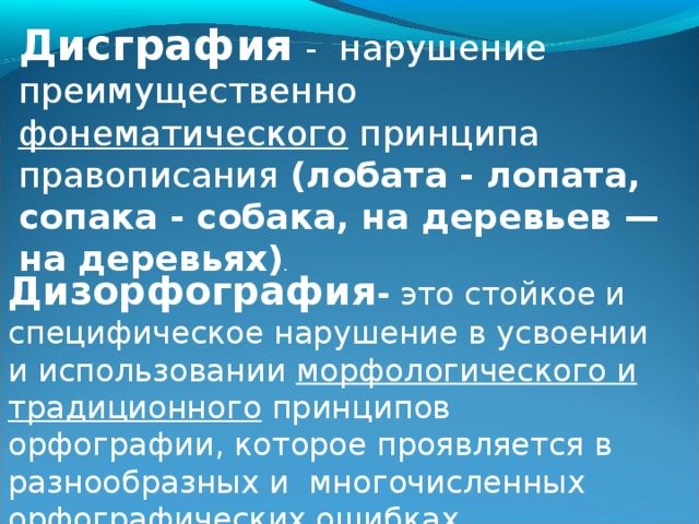 Дисграфия - нарушение преимущественно фонематического принципа правописания (лобата - лопата, сопака - собака, на деревьев — на деревьях) .  Дизорфография - это стойкое и специфическое нарушение в усвоении и использовании морфологического и традиционного принципов орфографии, которое проявляется в разнообразных и  многочисленных орфографических ошибках. 