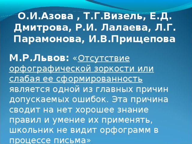 О.И.Азова , Т.Г.Визель, Е.Д. Дмитрова, Р.И. Лалаева, Л.Г. Парамонова, И.В.Прищепова  М.Р.Львов:  « Отсутствие орфографической зоркости или слабая ее сформированность является одной из главных причин допускаемых ошибок. Эта причина сводит на нет хорошее знание правил и умение их применять, школьник не видит орфограмм в процессе письма» . 