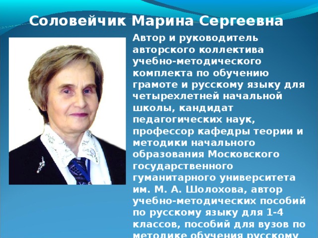 Соловейчик Марина Сергеевна Автор и руководитель авторского коллектива учебно-методического комплекта по обучению грамоте и русскому языку для четырехлетней начальной школы, кандидат педагогических наук, профессор кафедры теории и методики начального образования Московского государственного гуманитарного университета им. М. А. Шолохова, автор учебно-методических пособий по русскому языку для 1-4 классов, пособий для вузов по методике обучения русскому языку в начальной школе, член авторского коллектива одного из учебников по русскому языку для основной школы.  