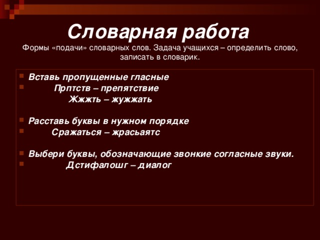 Словарная работа   Формы «подачи» словарных слов. Задача учащихся – определить слово, записать в словарик. Вставь пропущенные гласные  Прптств – препятствие  Жжжть – жужжать  Расставь буквы в нужном порядке  Сражаться – жрасьаятс   Выбери буквы, обозначающие звонкие согласные звуки.  Дстифалошг – диалог     