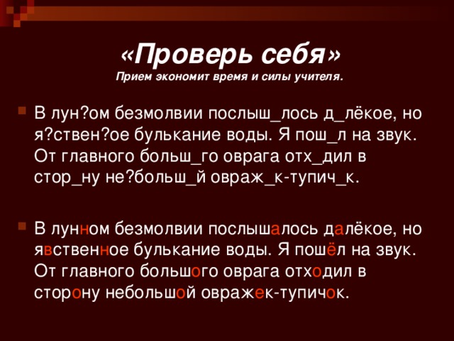 «Проверь себя»  Прием экономит время и силы учителя. В лун?ом безмолвии послыш_лось д_лёкое, но я?ствен?ое булькание воды. Я пош_л на звук. От главного больш_го оврага отх_дил в стор_ну не?больш_й овраж_к-тупич_к. В лун н ом безмолвии послыш а лось д а лёкое, но я в ствен н ое булькание воды. Я пош ё л на звук. От главного больш о го оврага отх о дил в стор о ну небольш о й овраж е к-тупич о к. 