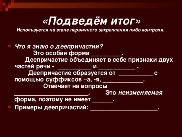 «Подведём итог»  Используется на этапе первичного закрепления либо контроля. Что я знаю о деепричастии? Это особая форма _________. Деепричастие объединяет в себе признаки двух частей речи - __________ и ___________ . Деепричастие образуется от __________ с помощью суффиксов –а, -я, ____________. Отвечает на вопросы ______________________. Это неизменяемая форма, поэтому не имеет ______. Примеры деепричастий: ____________________. 