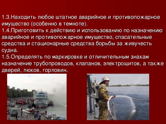 1.3.Находить любое штатное аварийное и противопожарное имущество (особенно в темноте).     1.4.Приготовить к действию и использованию по назначению аварийное и противопожарное имущество, спасательные средства и стационарные средства борьбы за живучесть судна. 1.5.Определять по маркировке и отличительным знакам назначение трубопроводов, клапанов, электрощитов, а также дверей, люков, горловин.   