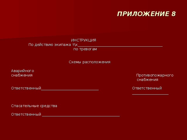 ПРИЛОЖЕНИЕ 8      ИНСТРУКЦИЯ  По действию экипажа т\х_______________________________________________  по тревогам      Схемы расположения   Аварийного снабжения                                                                                          Противопожарного  снабжения   Ответственный________________________________                             Ответственный  ____________________     Спасательные средства   Ответственный ___________________________________________   