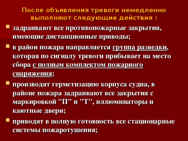 После объявления тревоги немедленно выполняют следующие действия :   задраивают все противопожарные закрытия, имеющие дистанционные приводы; в район пожара направляется группа разведки , которая по сигналу тревоги прибывает на место сбора с полным комплектом пожарного снаряжения ; производят герметизацию корпуса судна, в районе пожара задраивают все закрытия с маркировкой 