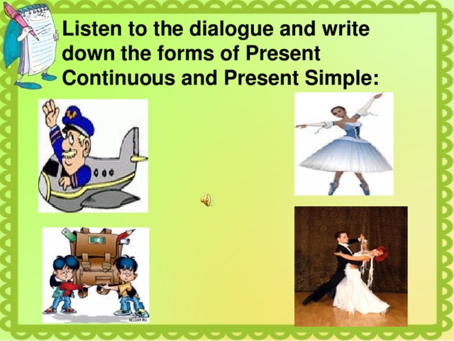 Listen to the dialogue and write down the forms of Present Continuous and Present Simple: 