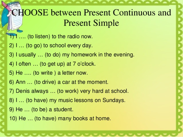 CHOOSE between Present Continuous and Present Simple 1) I …. (to listen) to the radio now. 2) I … (to go) to school every day. 3) I usually … (to do) my homework in the evening. 4) I often … (to get up) at 7 o’clock. 5) He …. (to write ) a letter now. 6) Ann … (to drive) a car at the moment. 7) Denis always … (to work) very hard at school. 8) I … (to have) my music lessons on Sundays. 9) He … (to be) a student. 10) He … (to have) many books at home. 