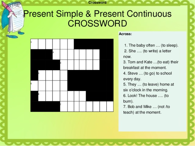 Crossword Present Simple & Present Continuous  CROSSWORD Across:    1. The baby often … (to sleep).  2. She …. (to write) a letter now.   3. Tom and Kate …(to eat) their breakfast at the moment. 4. Steve … (to go) to school every day. 5. They … (to leave) home at six o’clock in the morning. 6. Look! The house …. (to burn). 7. Bob and Mike … (not /to teach) at the moment. 1                     2     4     5                     6          3                                                                  7                                                             