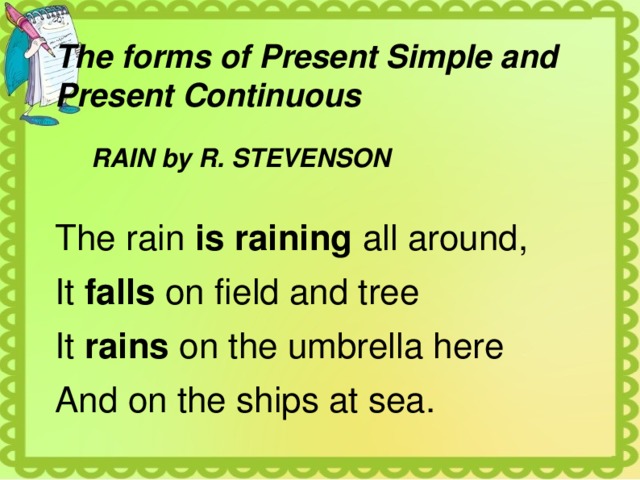 The forms of Present Simple and Present Continuous  RAIN by R. STEVENSON The rain is raining all around, It falls on field and tree It rains on the umbrella here And on the ships at sea. 