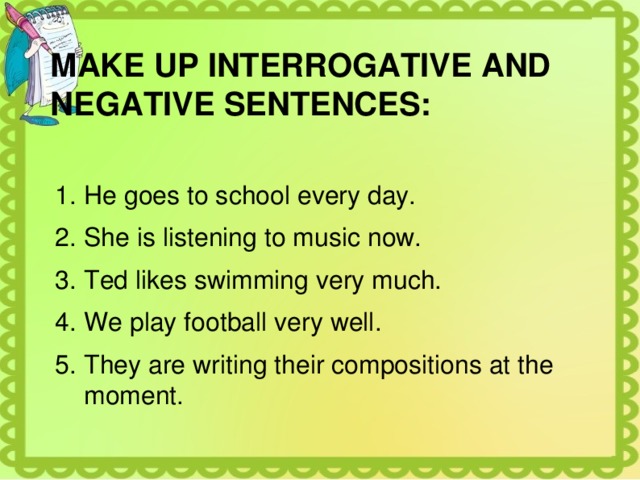 MAKE UP INTERROGATIVE AND NEGATIVE SENTENCES: He goes to school every day. She is listening to music now. Ted likes swimming very much. We play football very well. They are writing their compositions at the moment. 