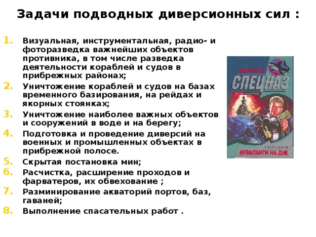 Задачи подводных диверсионных сил : Визуальная, инструментальная, радио- и фоторазведка важнейших объектов противника, в том числе разведка деятельности кораблей и судов в прибрежных районах; Уничтожение кораблей и судов на базах временного базирования, на рейдах и якорных стоянках; Уничтожение наиболее важных объектов и сооружений в воде и на берегу; Подготовка и проведение диверсий на военных и промышленных объектах в прибрежной полосе. Скрытая постановка мин; Расчистка, расширение проходов и фарватеров, их обвехование ; Разминирование акваторий портов, баз, гаваней; Выполнение спасательных работ . 