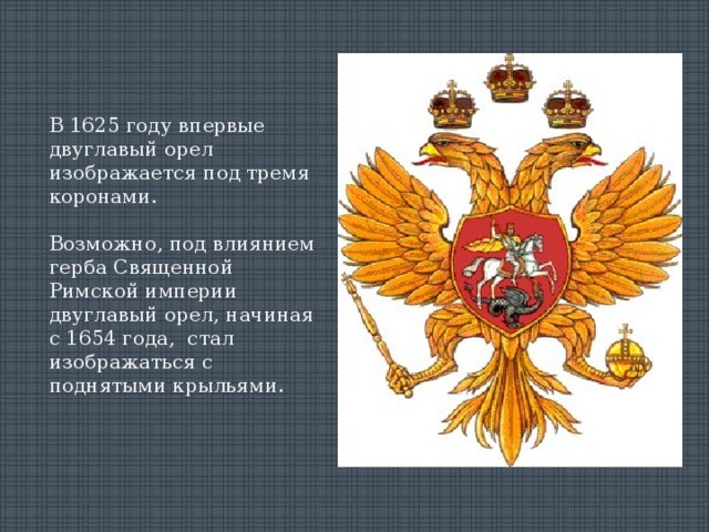 В 1625 году впервые двуглавый орел изображается под тремя коронами. Возможно, под влиянием герба Священной Римской империи двуглавый орел, начиная с 1654 года, стал изображаться с поднятыми крыльями. 