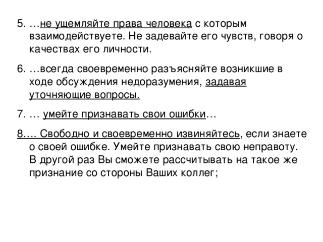 5. … не ущемляйте права человека с которым взаимодействуете. Не задевайте его чувств, говоря о качествах его личности. 6. …всегда своевременно разъясняйте возникшие в ходе обсуждения недоразумения, задавая уточняющие вопросы. 7. … умейте признавать свои ошибки … 8…. Свободно и своевременно извиняйтесь , если знаете о своей ошибке. Умейте признавать свою неправоту. В другой раз Вы сможете рассчитывать на такое же признание со стороны Ваших коллег; 