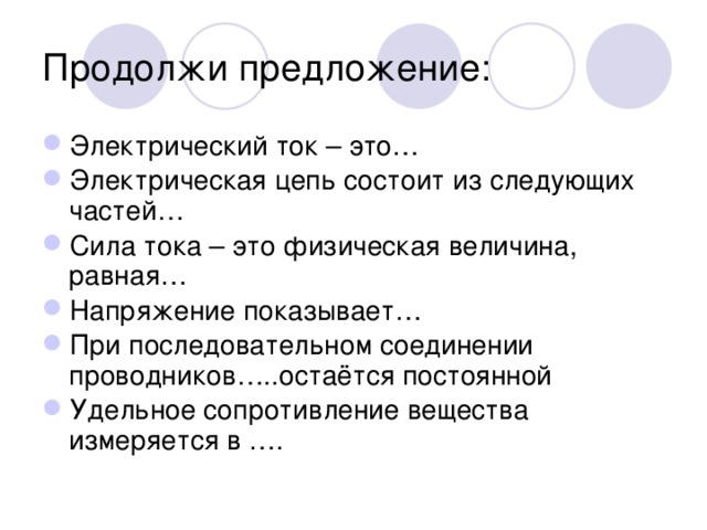 Продолжи предложение: Электрический ток – это… Электрическая цепь состоит из следующих частей… Сила тока – это физическая величина, равная… Напряжение показывает… При последовательном соединении проводников…..остаётся постоянной Удельное сопротивление вещества измеряется в …. 