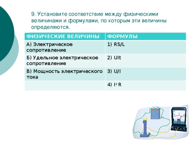 9. Установите соответствие между физическими величинами и формулами, по которым эти величины определяются. ФИЗИЧЕСКИЕ ВЕЛИЧИНЫ ФОРМУЛЫ А) Электрическое сопротивление 1) RS/L Б) Удельное электрическое сопротивление 2) UIt В) Мощность электрического тока 3) U/I 4) I 2 R 