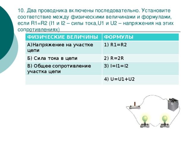 10. Два проводника включены последовательно. Установите соответствие между физическими величинами и формулами, если R1=R2 (I1 и I2 – силы тока,U1 и U2 – напряжения на этих сопротивлениях) ФИЗИЧЕСКИЕ ВЕЛИЧИНЫ А)Напряжение на участке цепи ФОРМУЛЫ 1) R1=R2 Б) Сила тока в цепи 2) R=2R В) Общее сопротивление участка цепи 3) I=I1=I2 4) U=U1+U2 