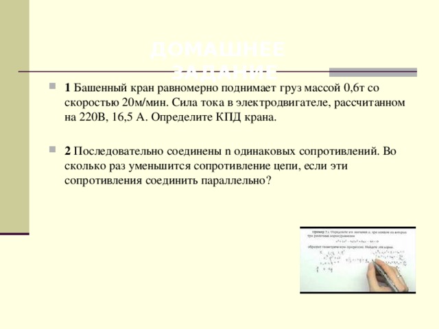  ДОМАШНЕЕ ЗАДАНИЕ 1 Башенный кран равномерно поднимает груз массой 0,6т со скоростью 20м/мин. Сила тока в электродвигателе, рассчитанном на 220В, 16,5 А. Определите КПД крана. 2 Последовательно соединены n одинаковых сопротивлений. Во сколько раз уменьшится сопротивление цепи, если эти сопротивления соединить параллельно? 