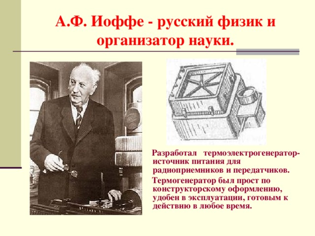 А.Ф. Иоффе - русский физик и организатор науки.  Разработал термоэлектрогенератор- источник питания для радиоприемников и передатчиков .  Термогенератор был прост по конструкторскому оформлению, удобен в эксплуатации, готовым к действию в любое время.  