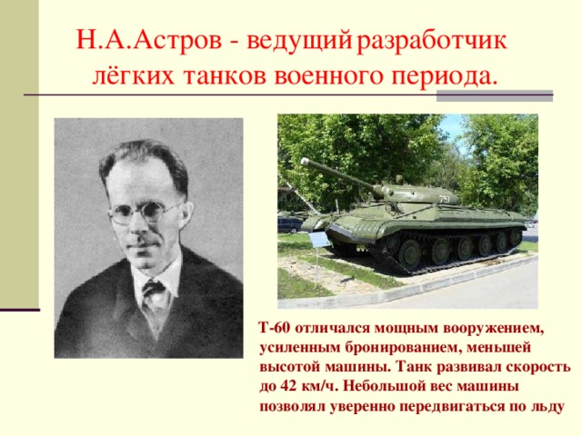 Н.А.Астров - ведущий  разработчик лёгких танков военного периода.  Т-60 отличался мощным вооружением, усиленным бронированием, меньшей высотой машины. Танк развивал скорость до 42 км/ч. Небольшой вес машины позволял уверенно передвигаться по льду 