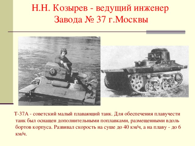 Н.Н. Козырев - ведущий инженер Завода № 37 г.Москвы  Т-37А - советский малый плавающий танк. Для обеспечения плавучести танк был оснащен дополнительными поплавками, размещенными вдоль бортов корпуса. Развивал скорость на суше до 40 км/ч, а на плаву - до 6 км/ч. 