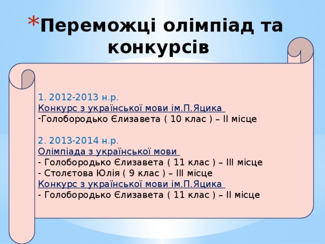 Переможці олімпіад та конкурсів     1. 2012-2013 н.р. Конкурс з української мови ім.П.Яцика Голобородько Єлизавета ( 10 клас ) – II місце 2. 2013-2014 н.р. Олімпіада з української мови - Голобородько Єлизавета ( 11 клас ) – III місце - Столєтова Юлія ( 9 клас ) – III місце Конкурс з української мови ім.П.Яцика - Голобородько Єлизавета ( 11 клас ) – II місце  