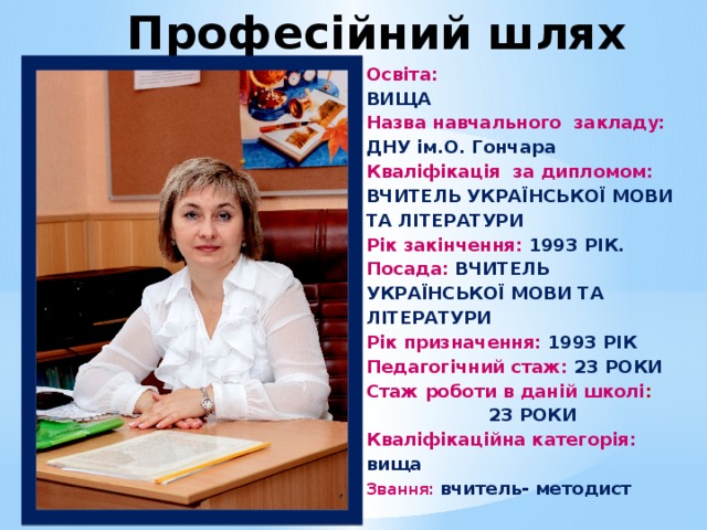 Професійний шлях Освіта: ВИЩА Назва навчального закладу: ДНУ ім.О. Гончара Кваліфікація за дипломом: ВЧИТЕЛЬ УКРАЇНСЬКОЇ МОВИ ТА ЛІТЕРАТУРИ Рік закінчення: 1993 РІК. Посада: ВЧИТЕЛЬ УКРАЇНСЬКОЇ МОВИ ТА ЛІТЕРАТУРИ Рік призначення: 1993 РІК Педагогічний стаж: 23  РОКИ Стаж роботи в даній школі : 23  РОКИ Кваліфікаційна категорія: вища   Звання:  вчитель- методист Основна мета навчання української мови полягає у формуванні національно свідомої, духовно багатої мовної особистості, яка володіє вміннями й навичками вільно, комунікативно доцільно користуватися засобами мови — її стилями, типами, жанрами в усіх видах мовленнєвої діяльності (аудіювання, читання, говоріння, письмо), тобто забезпечує належний рівень комунікативної компетенції.  