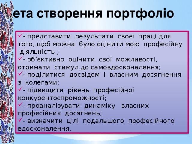 Мета створення портфоліо - представити результати своєї праці для того, щоб можна було оцінити мою професійну діяльність ; - об’єктивно оцінити свої можливості, отримати стимул до самовдосконалення; - поділитися досвідом і власним досягнення з колегами; - підвищити рівень професійної конкурентоспроможності; - проаналізувати динаміку власних професійних досягнень; - визначити цілі подальшого професійного вдосконалення.  