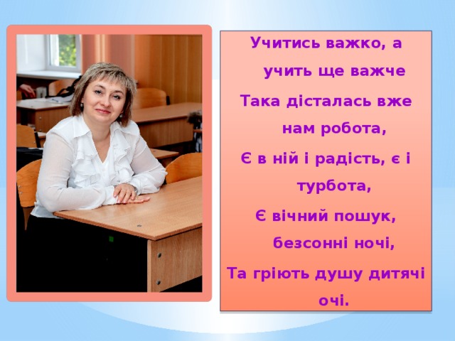 Учитись важко, а учить ще важче Така дісталась вже нам робота, Є в ній і радість, є і турбота, Є вічний пошук, безсонні ночі, Та гріють душу дитячі очі. 