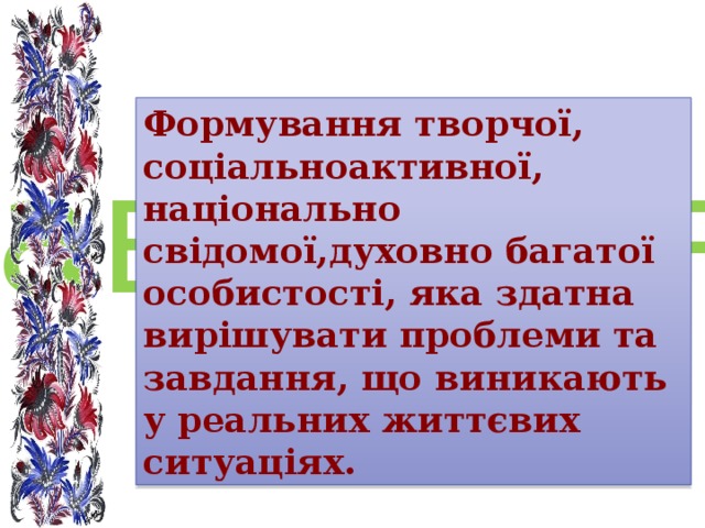Формування творчої, соціальноактивної, національно свідомої,духовно багатої особистості, яказдатна вирішувати проблеми татипові завдання , що виникають у реальних життєвих ситуаціях. Формування творчої, соціальноактивної, національно свідомої,духовно багатої особистості, яказдатна вирішувати проблеми татипові завдання , що виникають у реальних життєвих ситуаціях.                                                                                                                                                                                                                                                                                                                                                                                                                           Мета роботи вчителя Формування творчої, соціальноактивної, національно свідомої,духовно багатої особистості, яка здатна вирішувати проблеми та завдання, що виникають у реальних життєвих ситуаціях. 