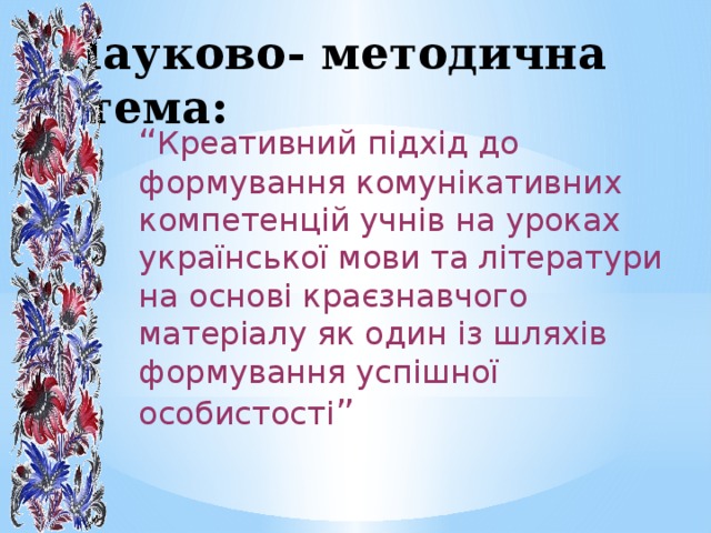 Науково- методична тема: “ Креативний підхід до формування комунікативних компетенцій учнів на уроках української мови та літератури на основі краєзнавчого матеріалу як один із шляхів формування успішної особистості ” 