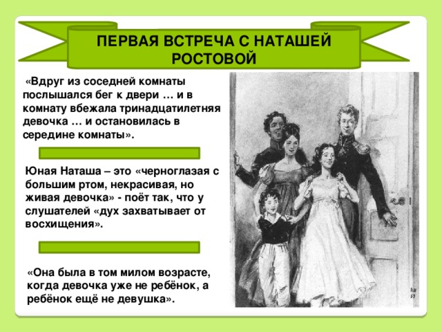 ПЕРВАЯ ВСТРЕЧА С НАТАШЕЙ РОСТОВОЙ «Вдруг из соседней комнаты послышался бег к двери … и в комнату вбежала тринадцатилетняя девочка … и остановилась в середине комнаты». Юная Наташа – это «черноглазая с большим ртом, некрасивая, но живая девочка» - поёт так, что у слушателей «дух захватывает от восхищения». «Она была в том милом возрасте, когда девочка уже не ребёнок, а ребёнок ещё не девушка».