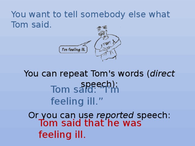 You want to tell somebody else what Tom said.  You can repeat Tom's words ( direct speech):      Or you can use reported speech:    Tom said: “I'm feeling ill.” Tom said that he was feeling ill. 
