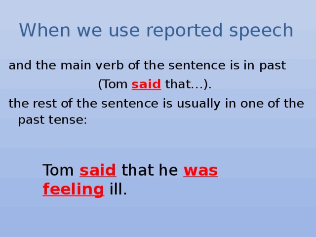 When we use reported speech and the main verb of the sentence is in past (Tom said that…). the rest of the sentence is usually in one of the past tense: Tom said that he was  feeling ill. 