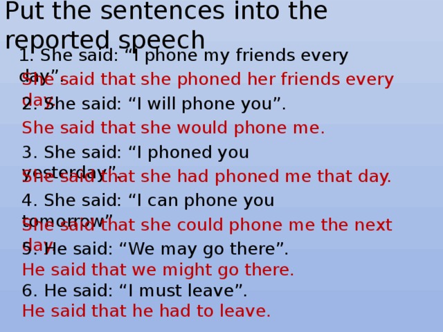Put the sentences into the reported speech 1. She said: “I phone my friends every day”. She said that she phoned her friends every day. 2. She said: “I will phone you”. She said that she would phone me. 3. She said: “I phoned you yesterday”. She said that she had phoned me that day. 4. She said: “I can phone you tomorrow”. She said that she could phone me the next day. 5. He said: “We may go there”. He said that we might go there. 6. He said: “I must leave”. He said that he had to leave. 