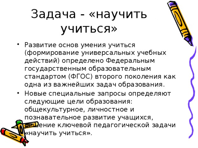 Задача - «научить учиться» Развитие основ умения учиться (формирование универсальных учебных действий) определено Федеральным государственным образовательным стандартом (ФГОС) второго поколения как одна из важнейших задач образования. Новые специальные запросы определяют следующие цели образования: общекультурное, личностное и познавательное развитие учащихся, решение ключевой педагогической задачи «научить учиться». 