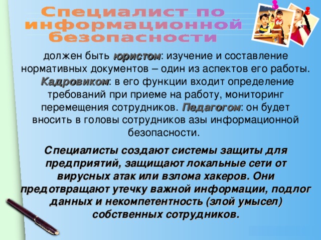 должен быть юристом : изучение и составление нормативных документов – один из аспектов его работы. Кадровиком : в его функции входит определение требований при приеме на работу, мониторинг перемещения сотрудников. Педагогом : он будет вносить в головы сотрудников азы информационной безопасности. Специалисты создают системы защиты для предприятий, защищают локальные сети от вирусных атак или взлома хакеров. Они предотвращают утечку важной информации, подлог данных и некомпетентность (злой умысел) собственных сотрудников.