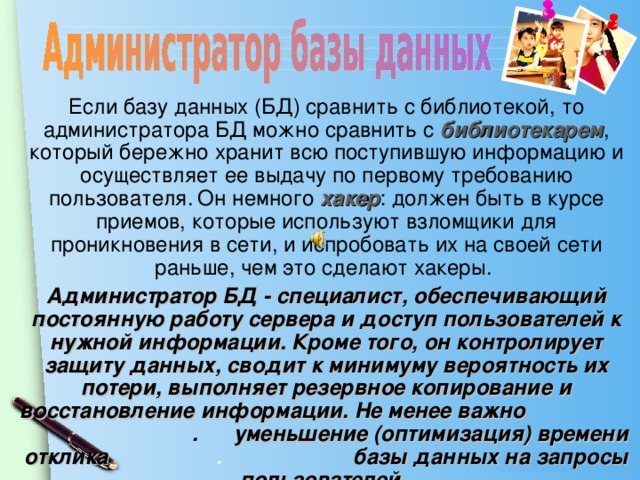 Если базу данных (БД) сравнить с библиотекой, то администратора БД можно сравнить с библиотекарем , который бережно хранит всю поступившую информацию и осуществляет ее выдачу по первому требованию пользователя.  Он немного хакер : должен быть в курсе приемов, которые используют взломщики для проникновения в сети, и испробовать их на своей сети раньше, чем это сделают хакеры. Администратор БД - специалист, обеспечивающий постоянную работу сервера и доступ пользователей к нужной информации. Кроме того, он контролирует защиту данных, сводит к минимуму вероятность их потери, выполняет резервное копирование и восстановление информации. Не менее важно . уменьшение (оптимизация) времени отклика .  базы данных на запросы пользователей.