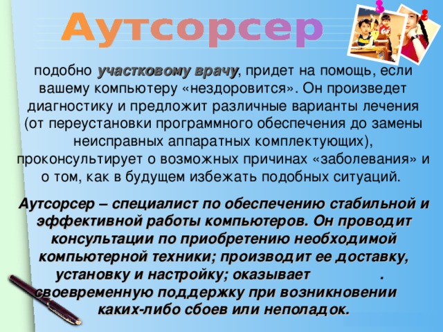 подобно участковому врачу , придет на помощь, если вашему компьютеру «нездоровится». Он произведет диагностику и предложит различные варианты лечения (от переустановки программного обеспечения до замены неисправных аппаратных комплектующих), проконсультирует о возможных причинах «заболевания» и о том, как в будущем избежать подобных ситуаций. Аутсорсер – специалист по обеспечению стабильной и эффективной работы компьютеров. Он проводит консультации по приобретению необходимой компьютерной техники; производит ее доставку, установку и настройку; оказывает . своевременную поддержку при возникновении каких-либо сбоев или неполадок.