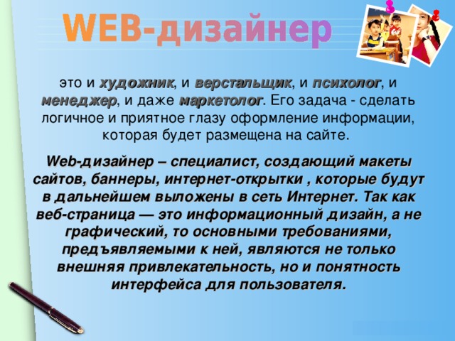 это и  художник , и верстальщик , и психолог , и менеджер , и даже маркетолог . Его задача - сделать логичное и приятное глазу оформление информации, которая будет размещена на сайте. Web-дизайнер – специалист, создающий макеты сайтов, баннеры, интернет-открытки , которые будут в дальнейшем выложены в сеть Интернет. Так как веб-страница — это информационный дизайн, а не графический, то основными требованиями, предъявляемыми к ней, являются не только внешняя привлекательность, но и понятность интерфейса для пользователя.